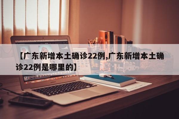 【广东新增本土确诊22例,广东新增本土确诊22例是哪里的】