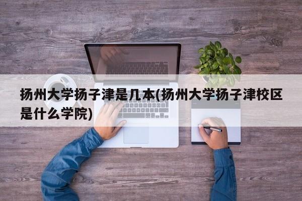 扬州大学扬子津是几本(扬州大学扬子津校区是什么学院)
