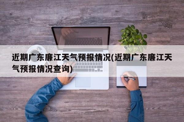 近期广东廉江天气预报情况(近期广东廉江天气预报情况查询)