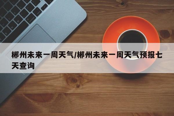 郴州未来一周天气/郴州未来一周天气预报七天查询