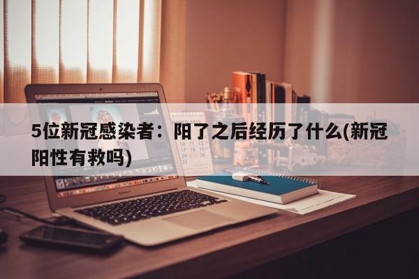5位新冠感染者：阳了之后经历了什么(新冠阳性有救吗)